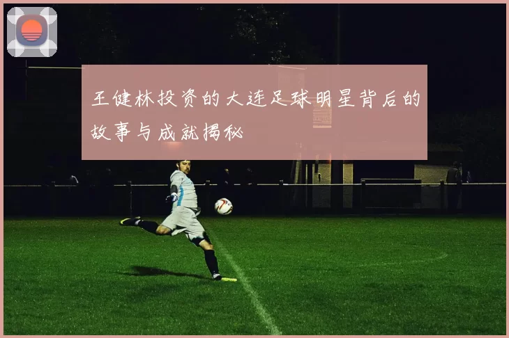 王健林投资的大连足球明星背后的故事与成就揭秘