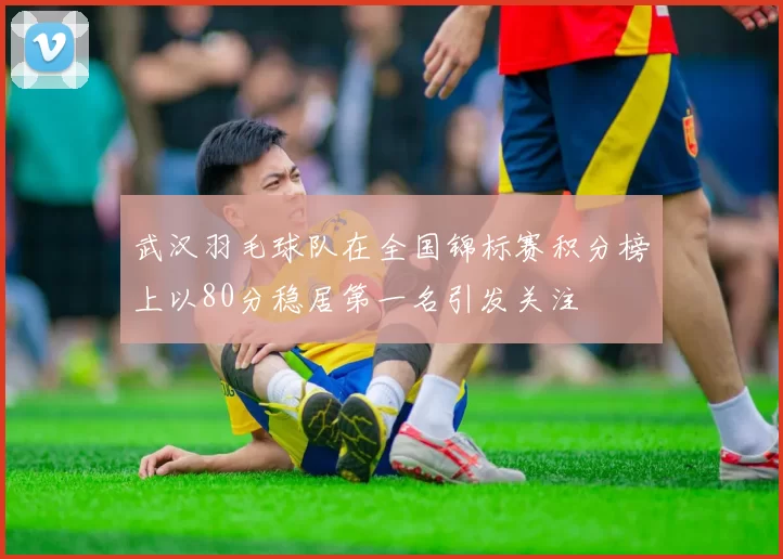 武汉羽毛球队在全国锦标赛积分榜上以80分稳居第一名引发关注