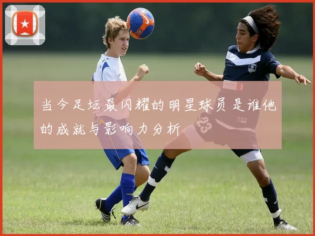 当今足坛最闪耀的明星球员是谁他的成就与影响力分析