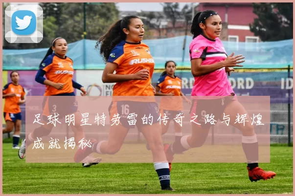 足球明星特劳雷的传奇之路与辉煌成就揭秘