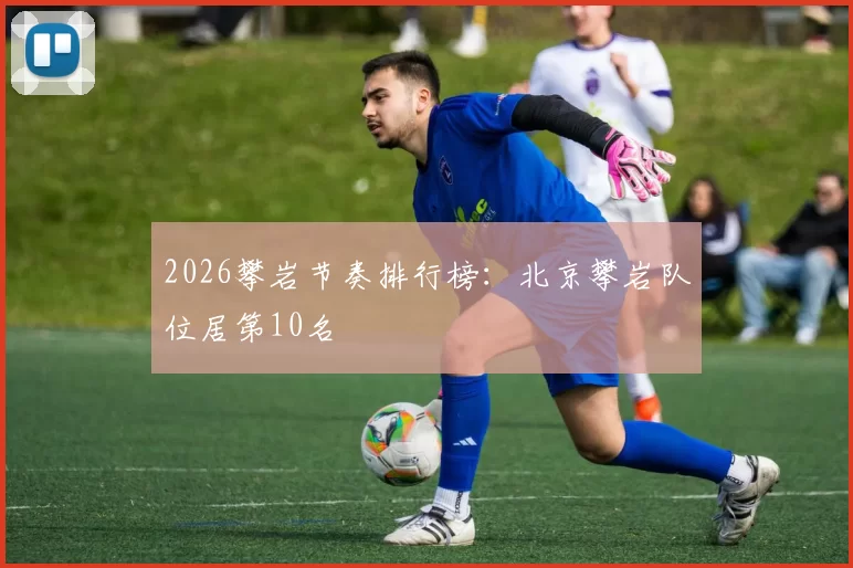 2026攀岩节奏排行榜：北京攀岩队位居第10名