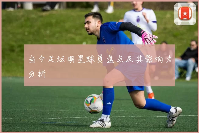 当今足坛明星球员盘点及其影响力分析